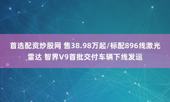 首选配资炒股网 售38.98万起/标配896线激光雷达 智界V9首批交付车辆下线发运