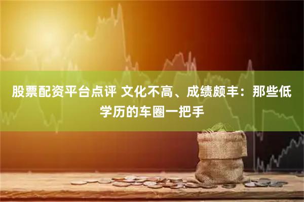 股票配资平台点评 文化不高、成绩颇丰：那些低学历的车圈一把手