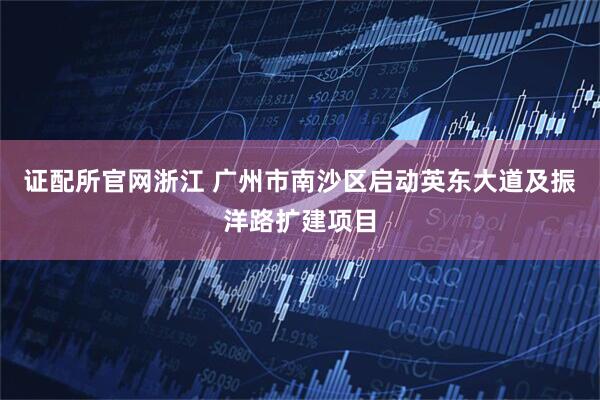 证配所官网浙江 广州市南沙区启动英东大道及振洋路扩建项目
