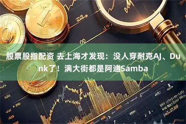 股票股指配资 去上海才发现：没人穿耐克AJ、Dunk了！满大街都是阿迪Samba