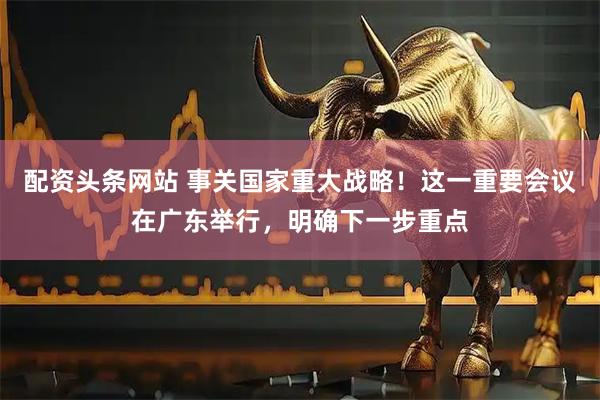 配资头条网站 事关国家重大战略！这一重要会议在广东举行，明确下一步重点