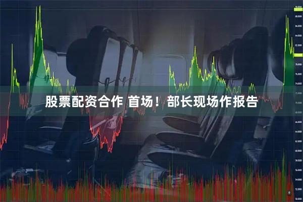 股票配资合作 首场！部长现场作报告