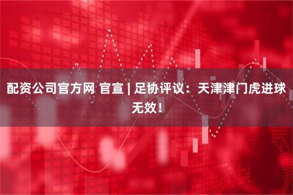 配资公司官方网 官宣 | 足协评议：天津津门虎进球无效！