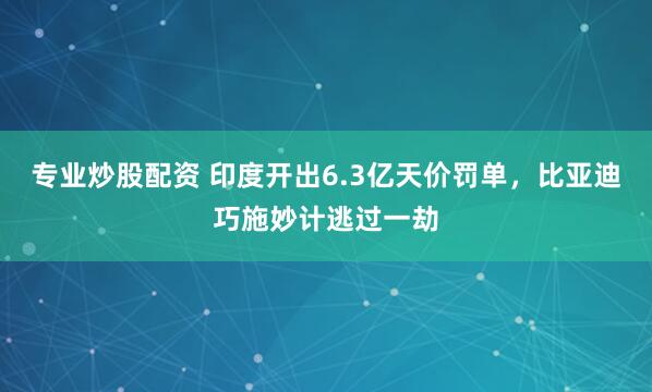 专业炒股配资 印度开出6.3亿天价罚单，比亚迪巧施妙计逃过一劫
